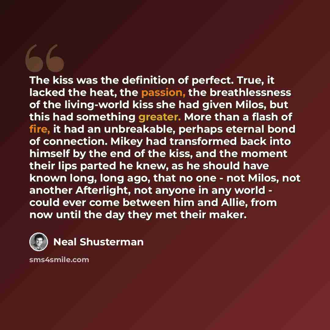 “The kiss was the definition of perfect. True, it lacked the heat, the passion, the breathlessness of the living-world kiss she had given Milos, but this had something greater. More than a flash of fire, it had an unbreakable, perhaps eternal bond of connection. Mikey had transformed back into…” quote by Neal Shusterman