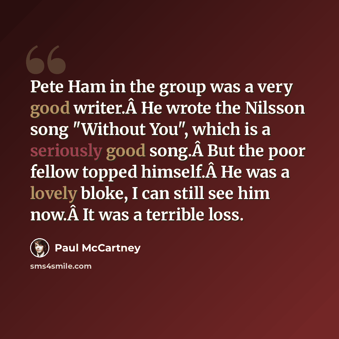 “Pete Ham in the group was a very good writer.Â He wrote the Nilsson song "Without You", which is a seriously good song.Â But the poor fellow topped himself.Â He was a lovely bloke, I can still see him now.Â It was a terrible loss.” quote by Paul McCartney