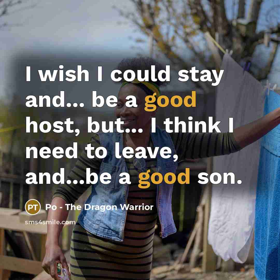 “I wish I could stay and... be a good host, but... I think I need to leave, and...be a good son.” quote by Po - The Dragon Warrior