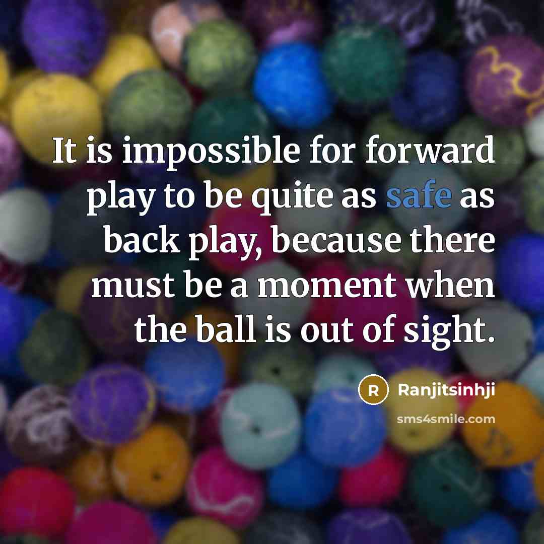 “It is impossible for forward play to be quite as safe as back play, because there must be a moment when the ball is out of sight.” quote by Ranjitsinhji