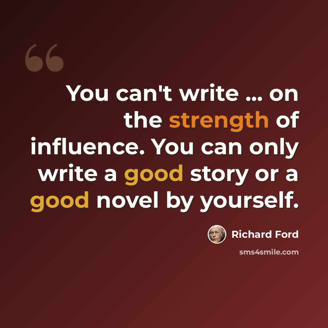 “You can't write ... on the strength of influence. You can only write a good story or a good novel by yourself.” quote by Richard Ford