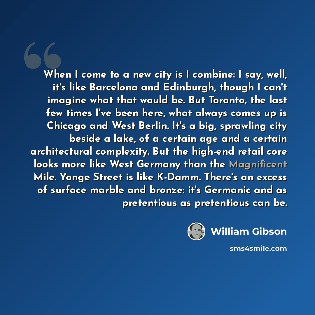 “When I come to a new city is I combine: I say, well, it's like Barcelona and Edinburgh, though I can't imagine what that would be. But Toronto, the last few times I've been here, what always comes up is Chicago and West Berlin. It's a big, sprawling city beside a lake, of a certain age and a…” quote by William Gibson