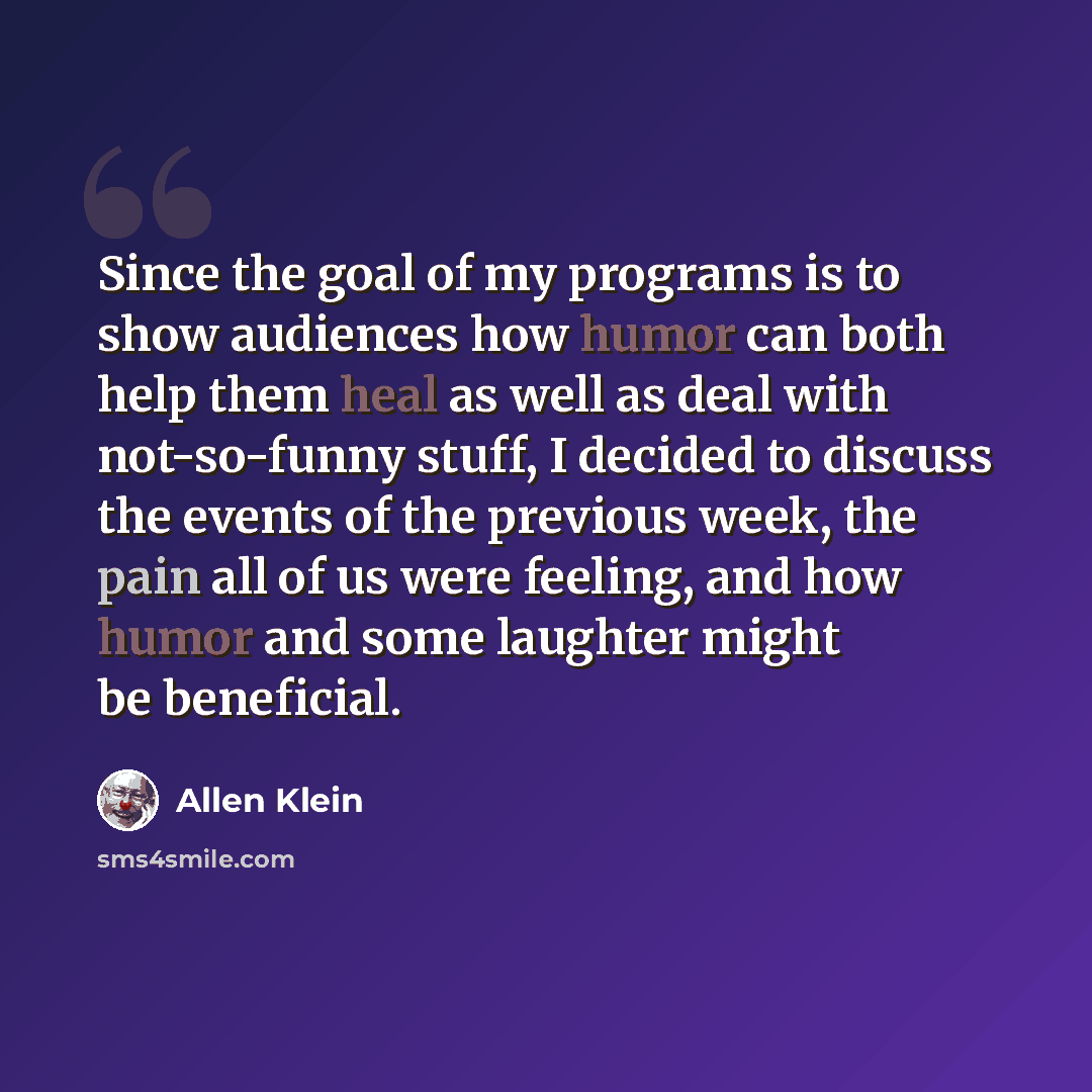 “Since the goal of my programs is to show audiences how humor can both help them heal as well as deal with not-so-funny stuff, I decided to discuss the events of the previous week, the pain all of us were feeling, and how humor and some laughter might be beneficial.” quote by Allen Klein