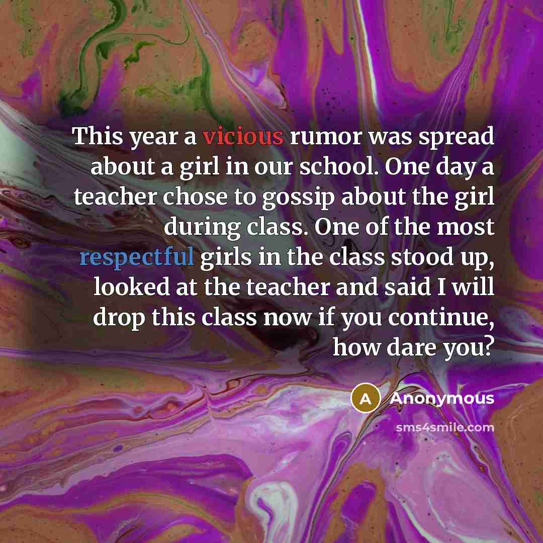“This year a vicious rumor was spread about a girl in our school. One day a teacher chose to gossip about the girl during class. One of the most respectful girls in the class stood up, looked at the teacher and said I will drop this class now if you continue, how dare you?” quote by Anonymous