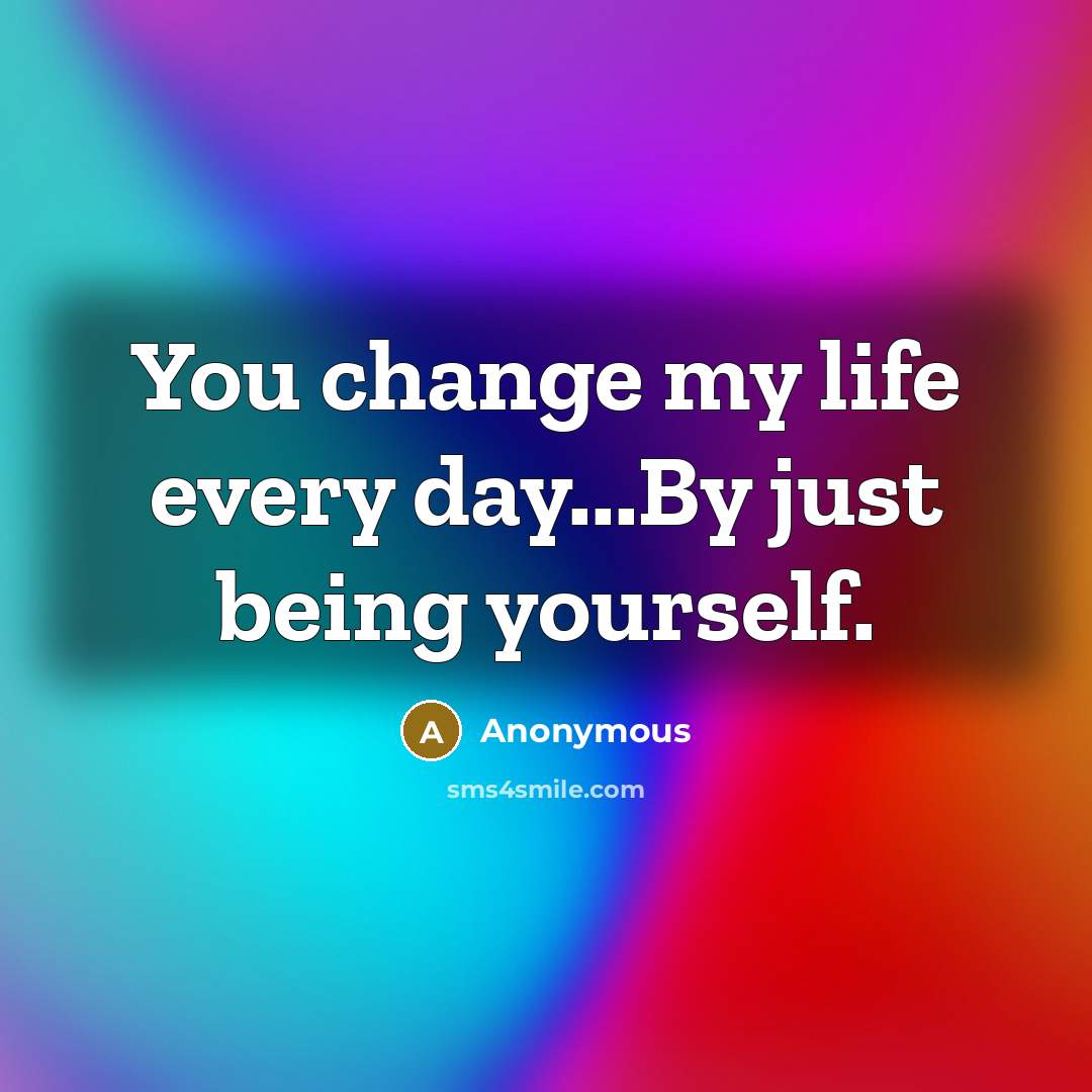 “You change my life every day...By just being yourself.” quote by Anonymous