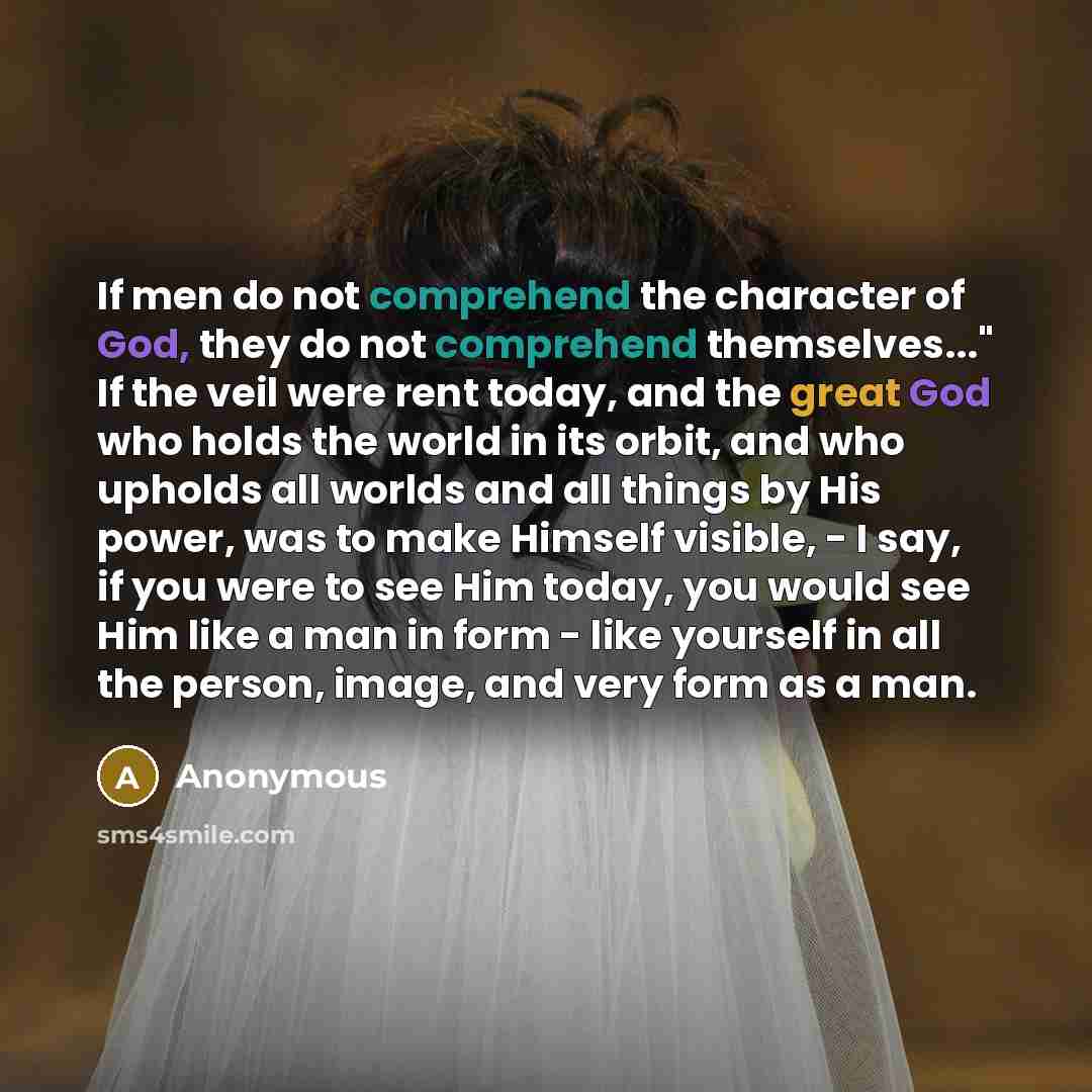“If men do not comprehend the character of God, they do not comprehend themselves..." If the veil were rent today, and the great God who holds the world in its orbit, and who upholds all worlds and all things by His power, was to make Himself visible, - I say, if you were to see Him today, you…” quote by Anonymous