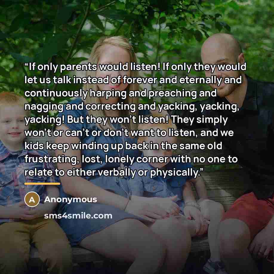 “If only parents would listen! If only they would let us talk instead of forever and eternally and continuously harping and preaching and nagging and correcting and yacking, yacking, yacking! But they won’t listen! They simply won’t or can’t or don’t want to listen, and we kids keep winding up back…” quote by Anonymous