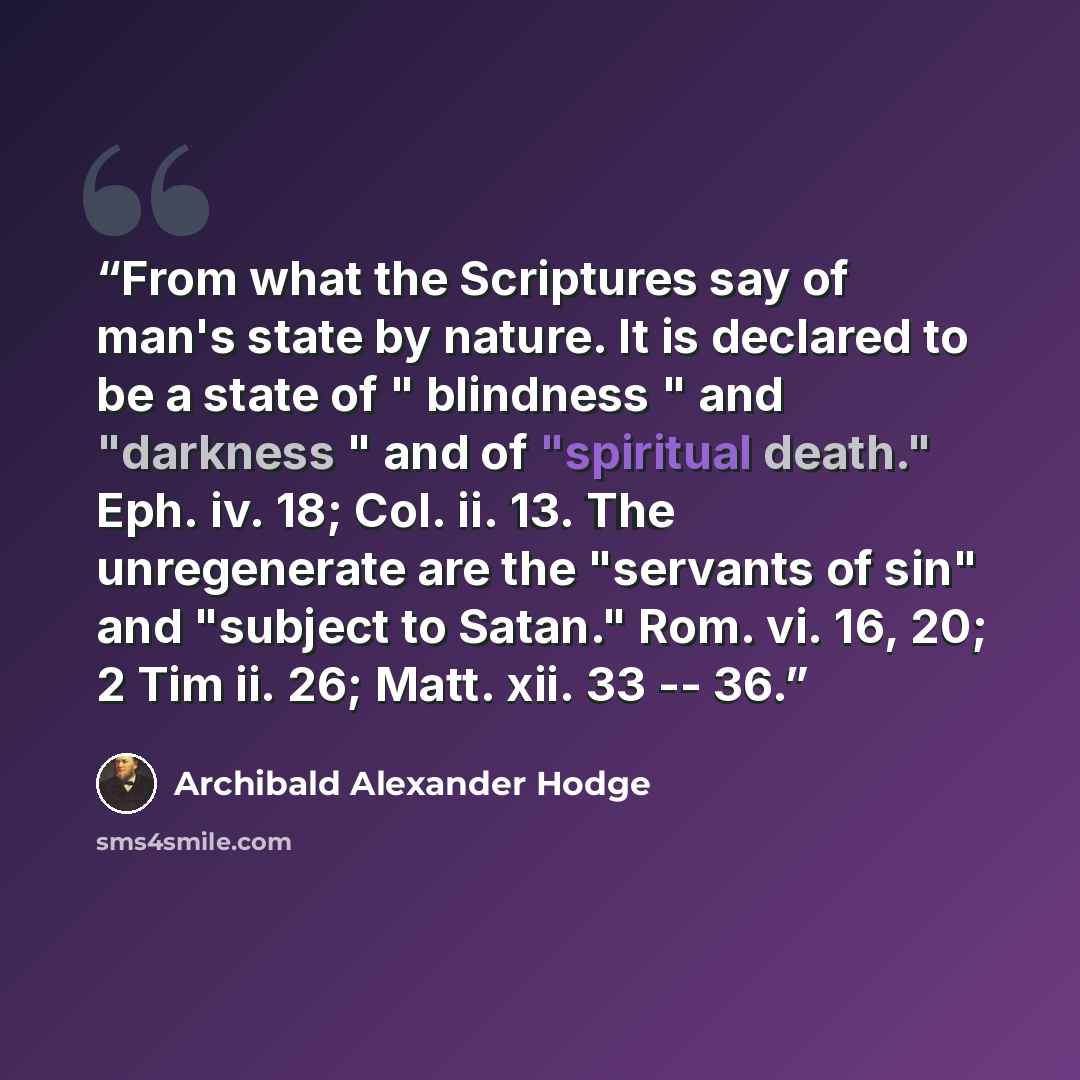 “From what the Scriptures say of man's state by nature. It is declared to be a state of " blindness " and "darkness " and of "spiritual death." Eph. iv. 18; Col. ii. 13. The unregenerate are the "servants of sin" and "subject to Satan." Rom. vi. 16, 20; 2 Tim ii. 26; Matt. xii. 33 -- 36.” quote by Archibald Alexander Hodge
