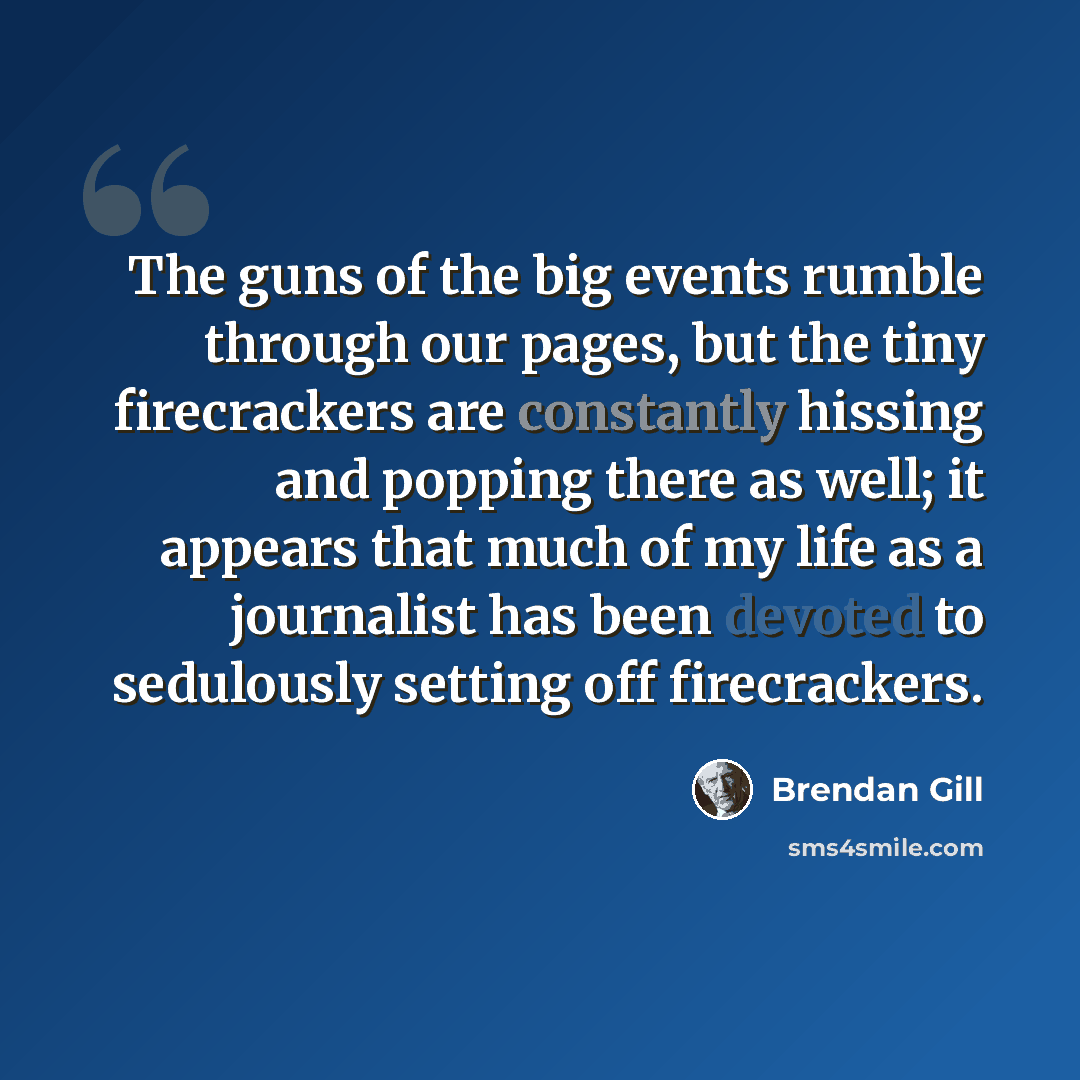 “The guns of the big events rumble through our pages, but the tiny firecrackers are constantly hissing and popping there as well; it appears that much of my life as a journalist has been devoted to sedulously setting off firecrackers.” quote by Brendan Gill