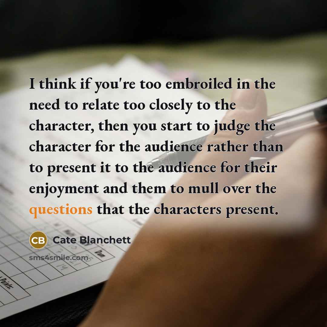 “I think if you're too embroiled in the need to relate too closely to the character, then you start to judge the character for the audience rather than to present it to the audience for their enjoyment and them to mull over the questions that the characters present.” quote by Cate Blanchett