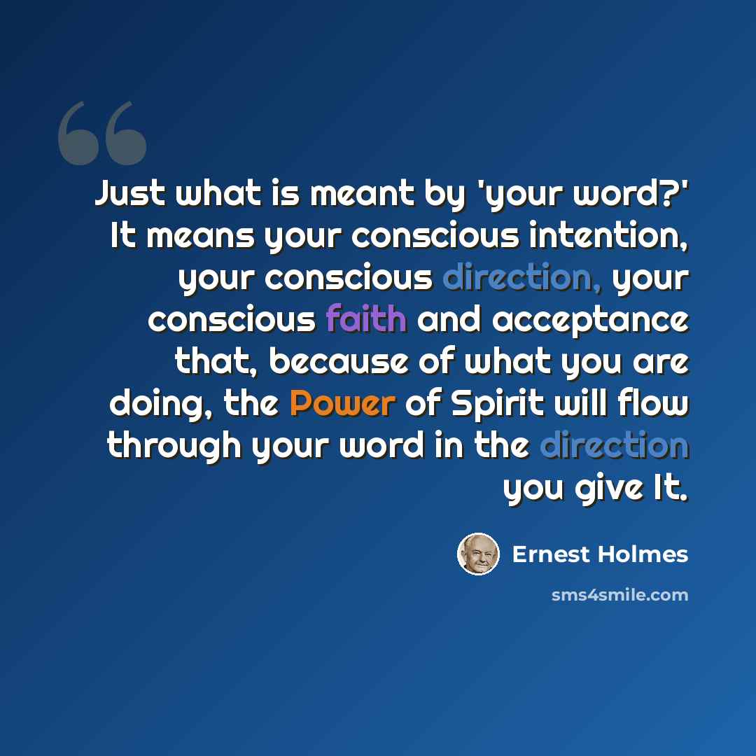 “Just what is meant by 'your word?' It means your conscious intention, your conscious direction, your conscious faith and acceptance that, because of what you are doing, the Power of Spirit will flow through your word in the direction you give It.” quote by Ernest Holmes