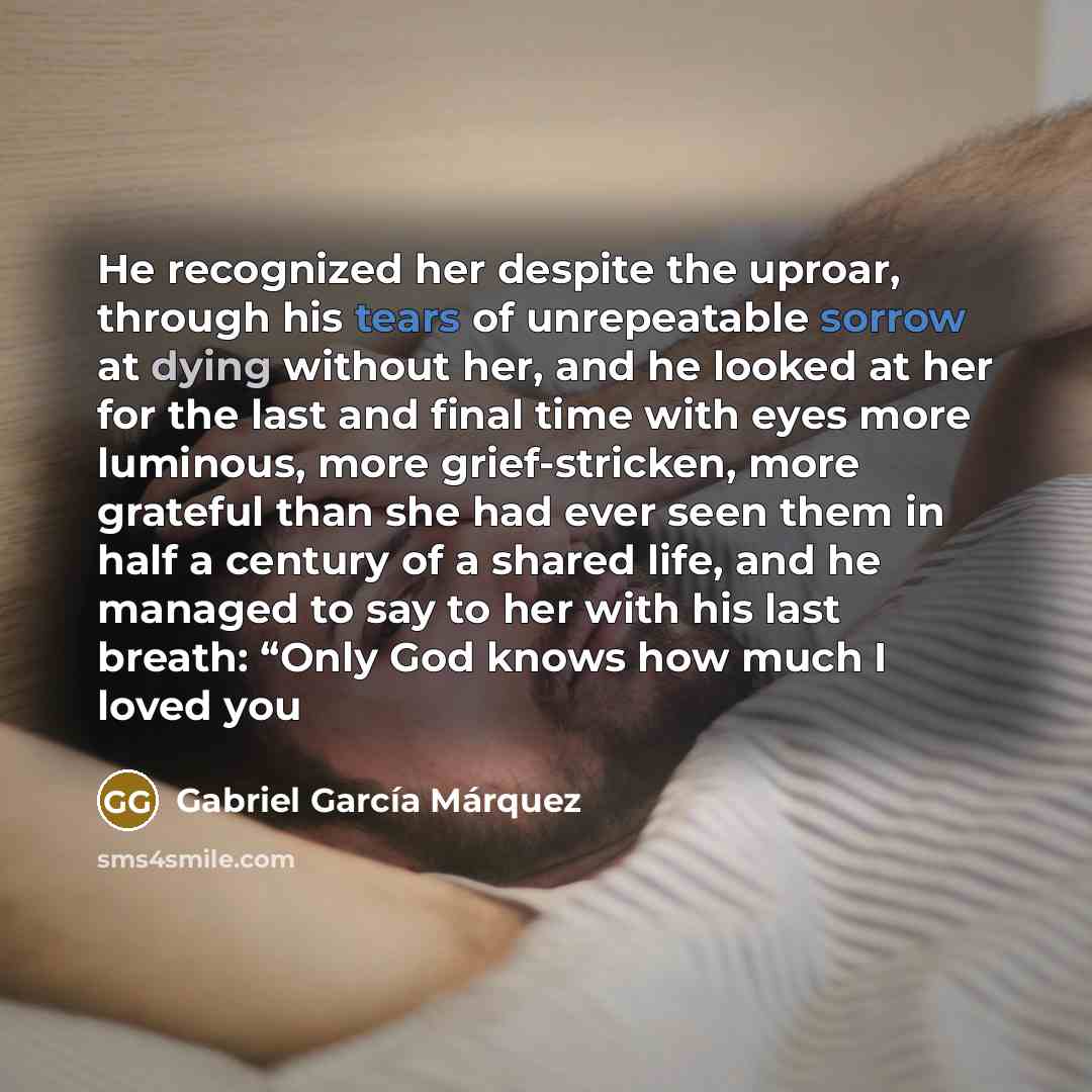 “He recognized her despite the uproar, through his tears of unrepeatable sorrow at dying without her, and he looked at her for the last and final time with eyes more luminous, more grief-stricken, more grateful than she had ever seen them in half a century of a shared life, and he managed to say to…” quote by Gabriel Garcia Marquez