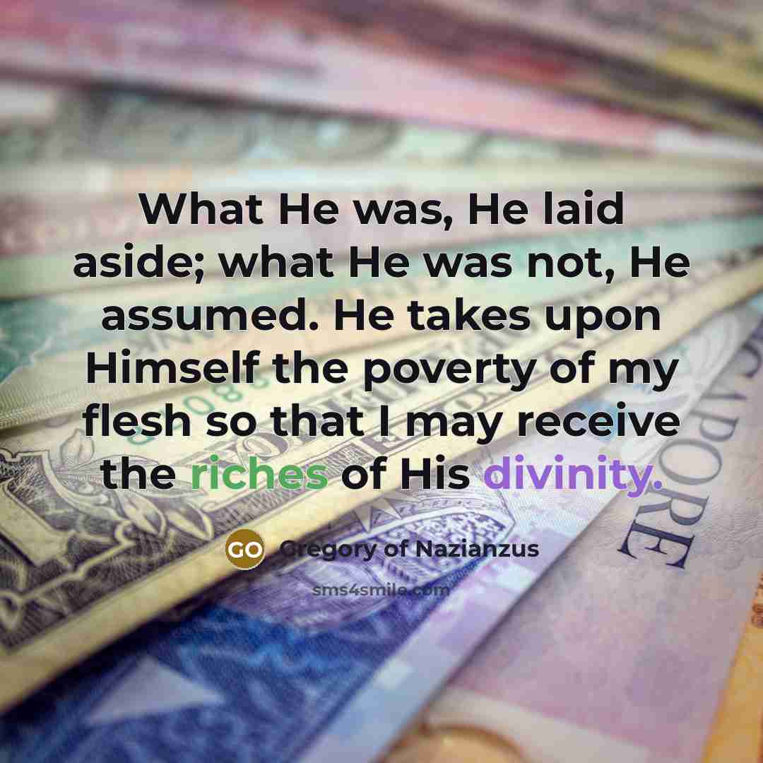 “What He was, He laid aside; what He was not, He assumed. He takes upon Himself the poverty of my flesh so that I may receive the riches of His divinity.” quote by Gregory of Nazianzus