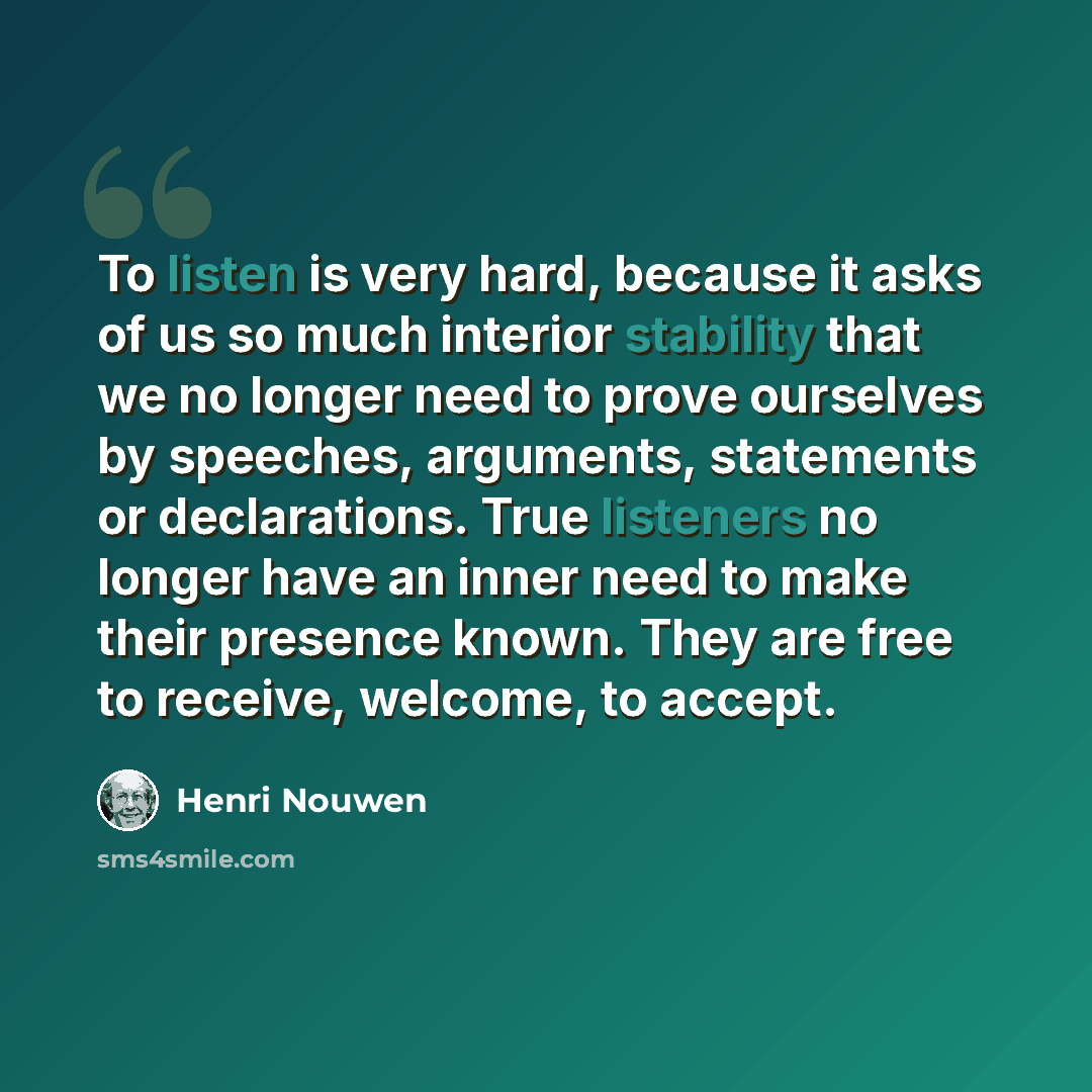 “To listen is very hard, because it asks of us so much interior stability that we no longer need to prove ourselves by speeches, arguments, statements or declarations. True listeners no longer have an inner need to make their presence known. They are free to receive, welcome, to accept.” quote by Henri Nouwen