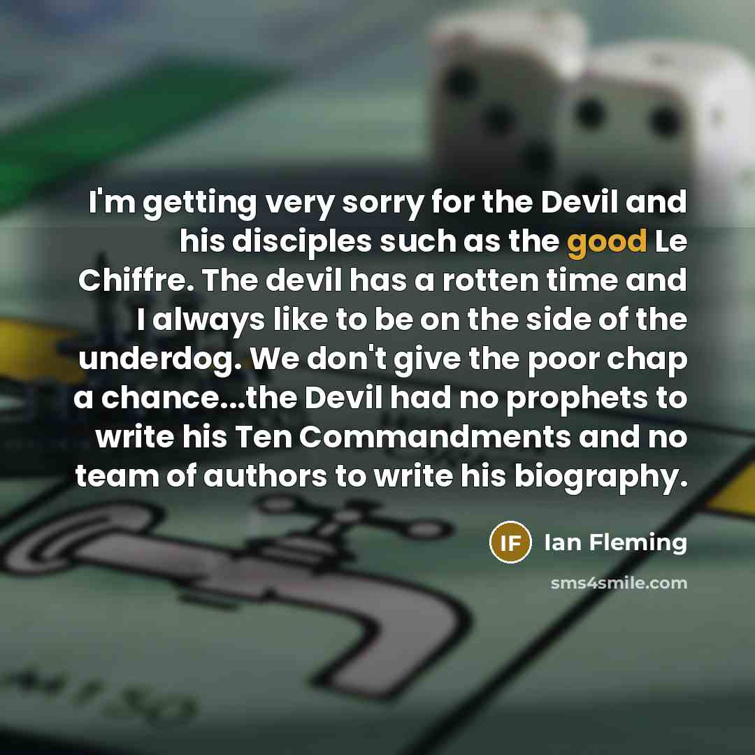 “I'm getting very sorry for the Devil and his disciples such as the good Le Chiffre. The devil has a rotten time and I always like to be on the side of the underdog. We don't give the poor chap a chance...the Devil had no prophets to write his Ten Commandments and no team of authors to write his…” quote by Ian Fleming