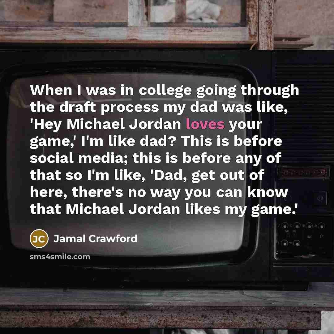 “When I was in college going through the draft process my dad was like, 'Hey Michael Jordan loves your game,' I'm like dad? This is before social media; this is before any of that so I'm like, 'Dad, get out of here, there's no way you can know that Michael Jordan likes my game.'” quote by Jamal Crawford