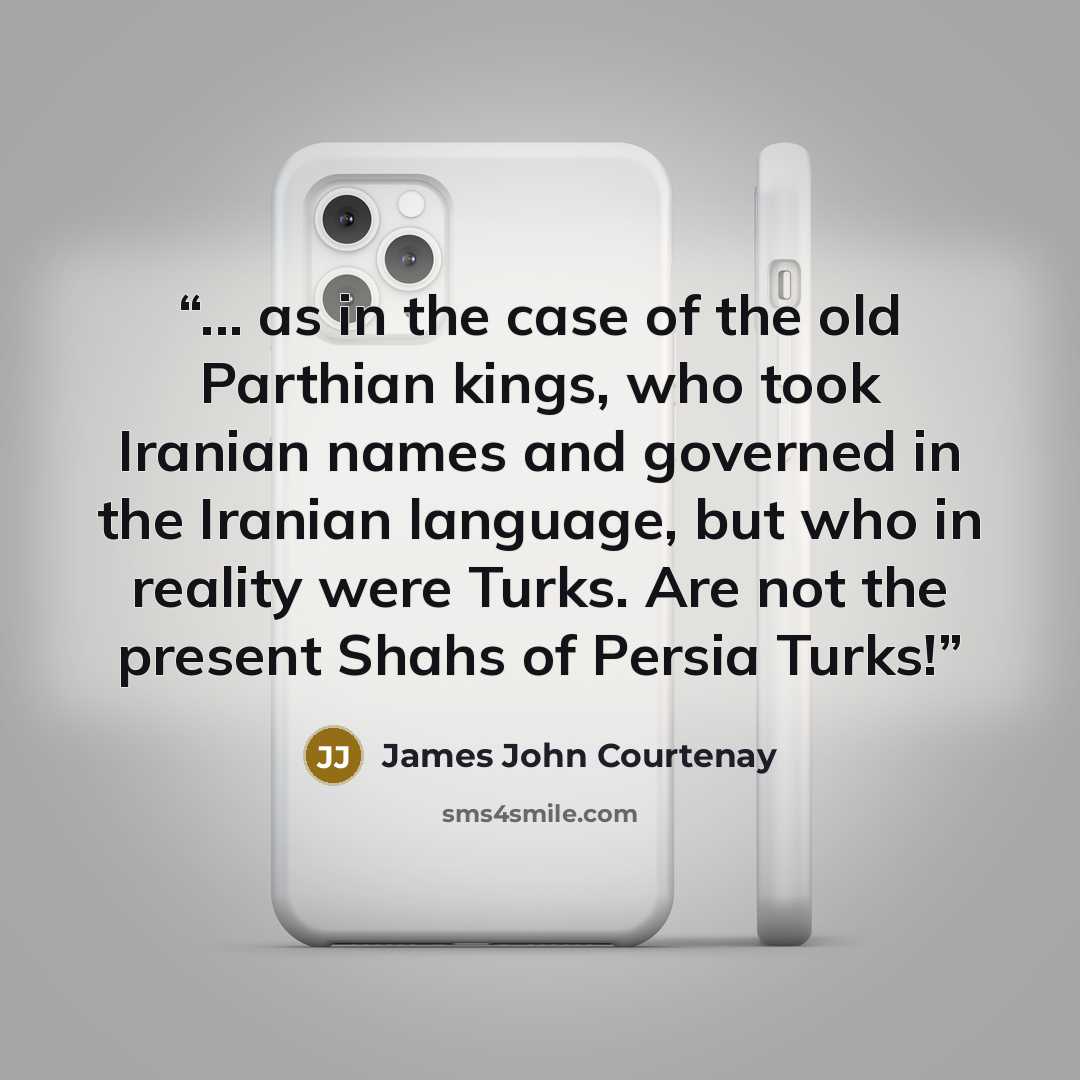 “... as in the case of the old Parthian kings, who took Iranian names and governed in the Iranian language, but who in reality were Turks. Are not the present Shahs of Persia Turks!” quote by James John Courtenay