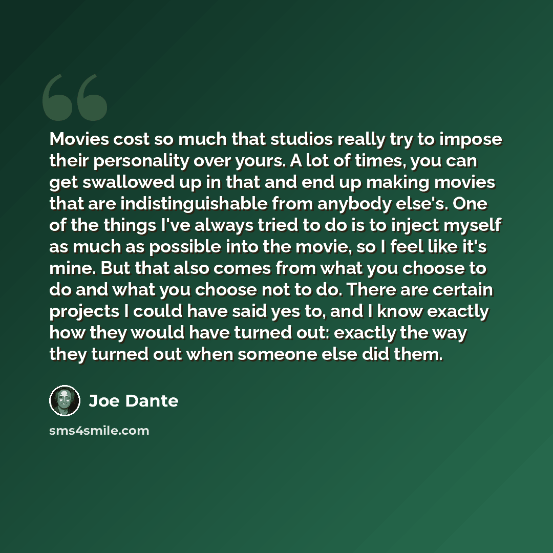 “Movies cost so much that studios really try to impose their personality over yours. A lot of times, you can get swallowed up in that and end up making movies that are indistinguishable from anybody else's. One of the things I've always tried to do is to inject myself as much as possible into the…” quote by Joe Dante