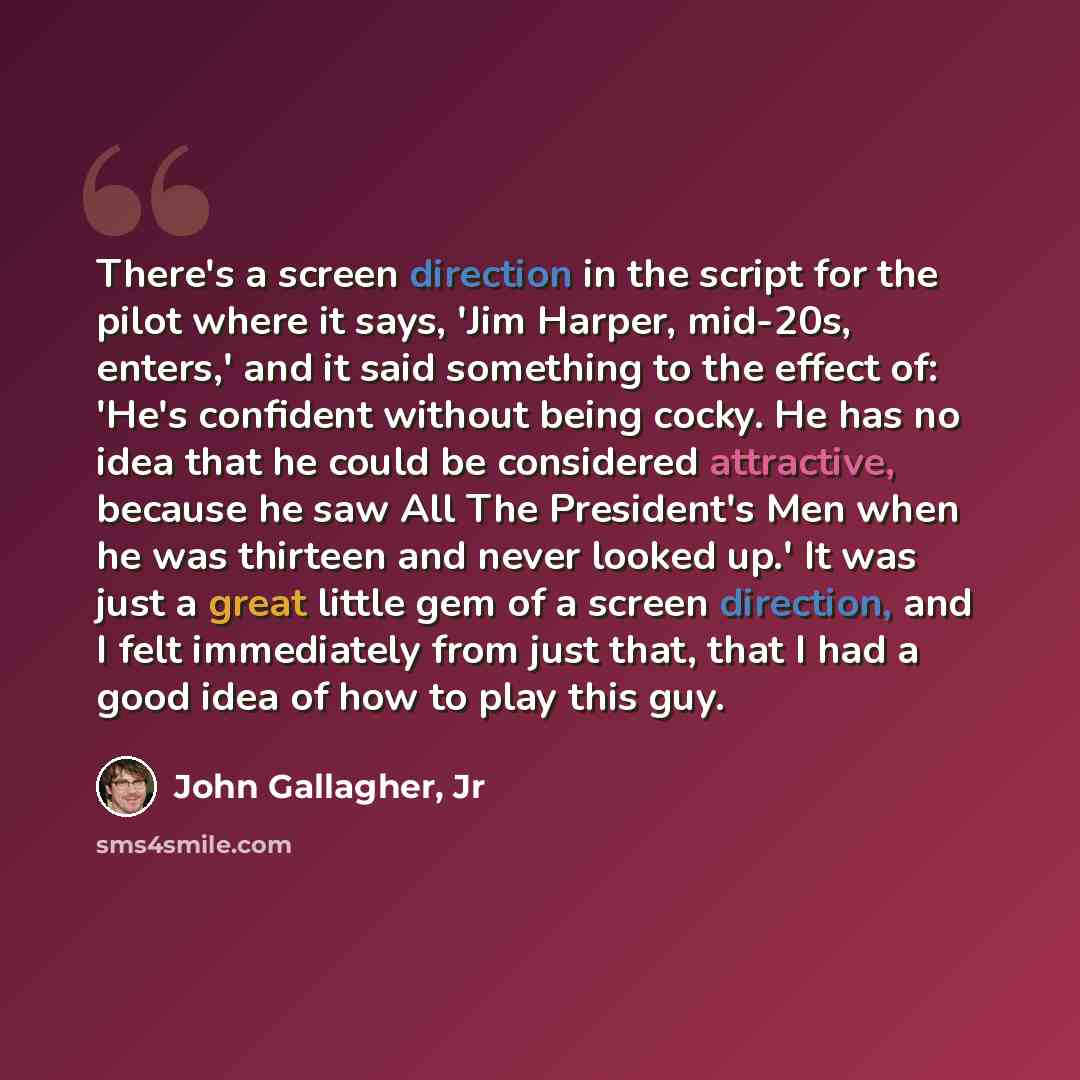 “There's a screen direction in the script for the pilot where it says, 'Jim Harper, mid-20s, enters,' and it said something to the effect of: 'He's confident without being cocky. He has no idea that he could be considered attractive, because he saw All The President's Men when he was thirteen and…” quote by John Gallagher, Jr