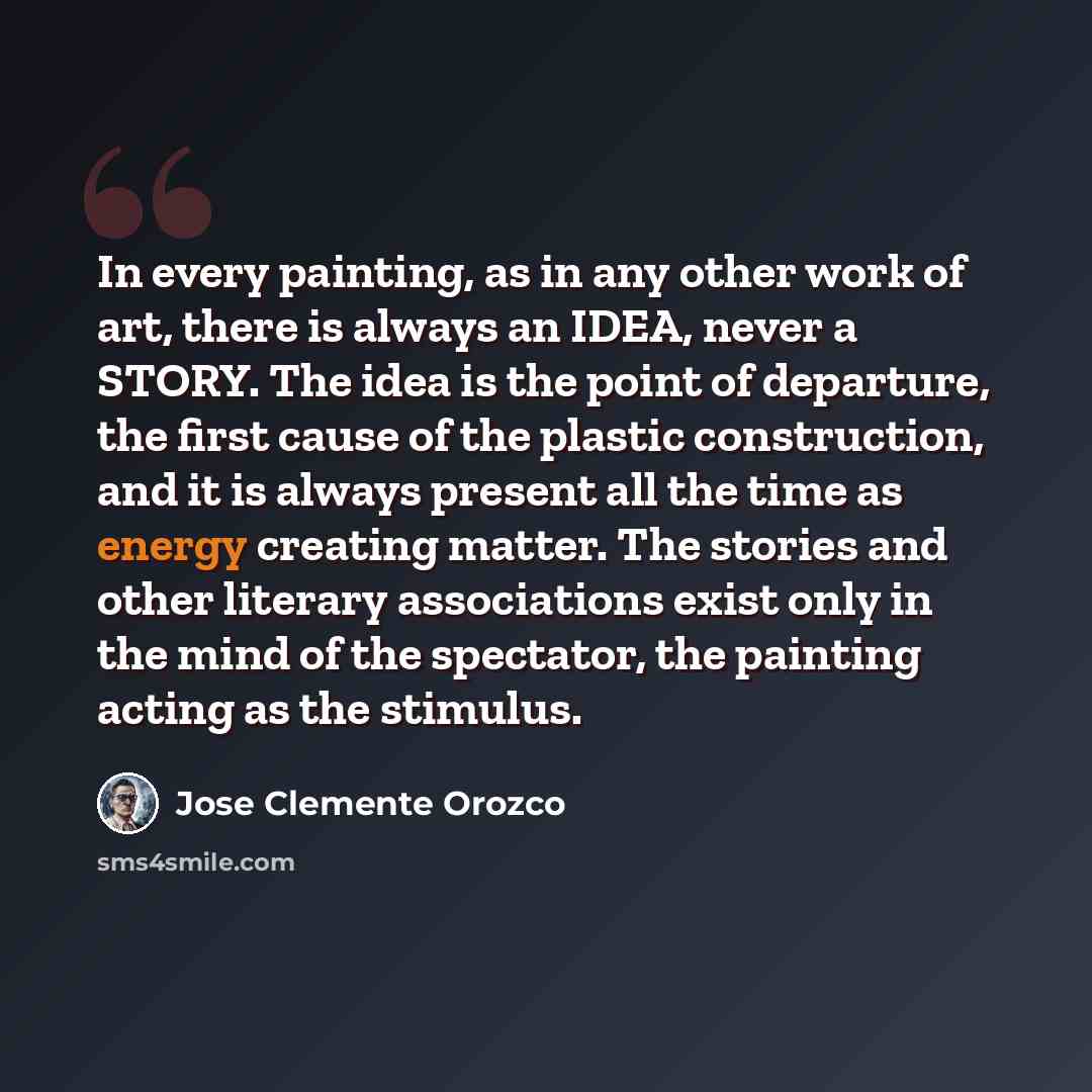 “In every painting, as in any other work of art, there is always an IDEA, never a STORY. The idea is the point of departure, the first cause of the plastic construction, and it is always present all the time as energy creating matter. The stories and other literary associations exist only in the…” quote by Jose Clemente Orozco