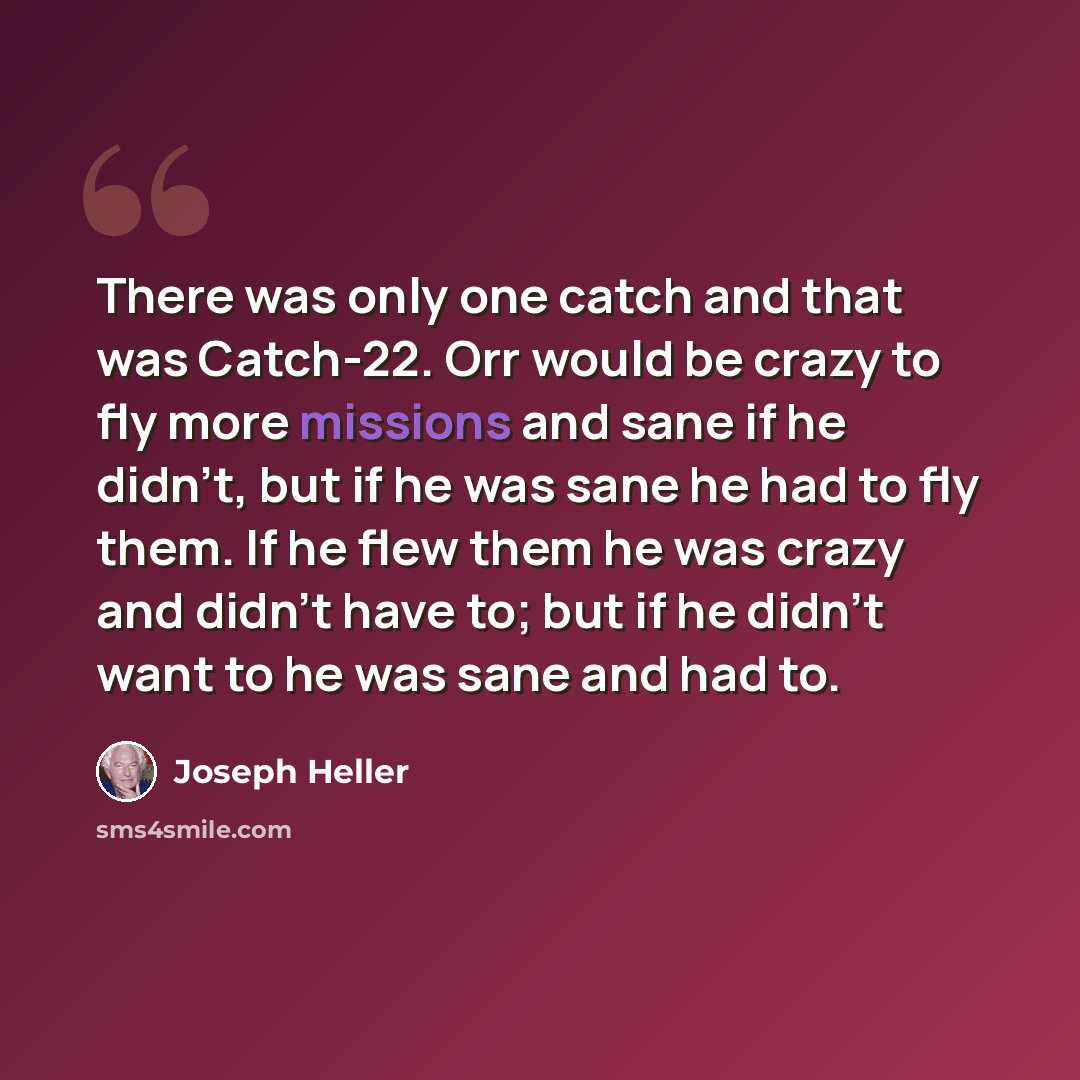 “There was only one catch and that was Catch-22. Orr would be crazy to fly more missions and sane if he didn't, but if he was sane he had to fly them. If he flew them he was crazy and didn't have to; but if he didn't want to he was sane and had to.” quote by Joseph Heller
