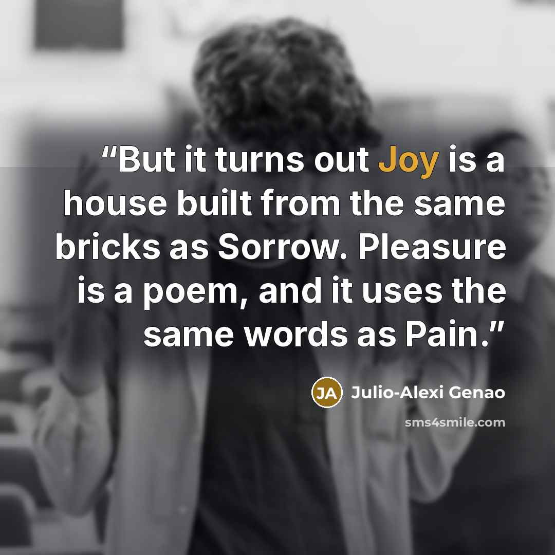 “But it turns out Joy is a house built from the same bricks as Sorrow. Pleasure is a poem, and it uses the same words as Pain.” quote by Julio-Alexi Genao