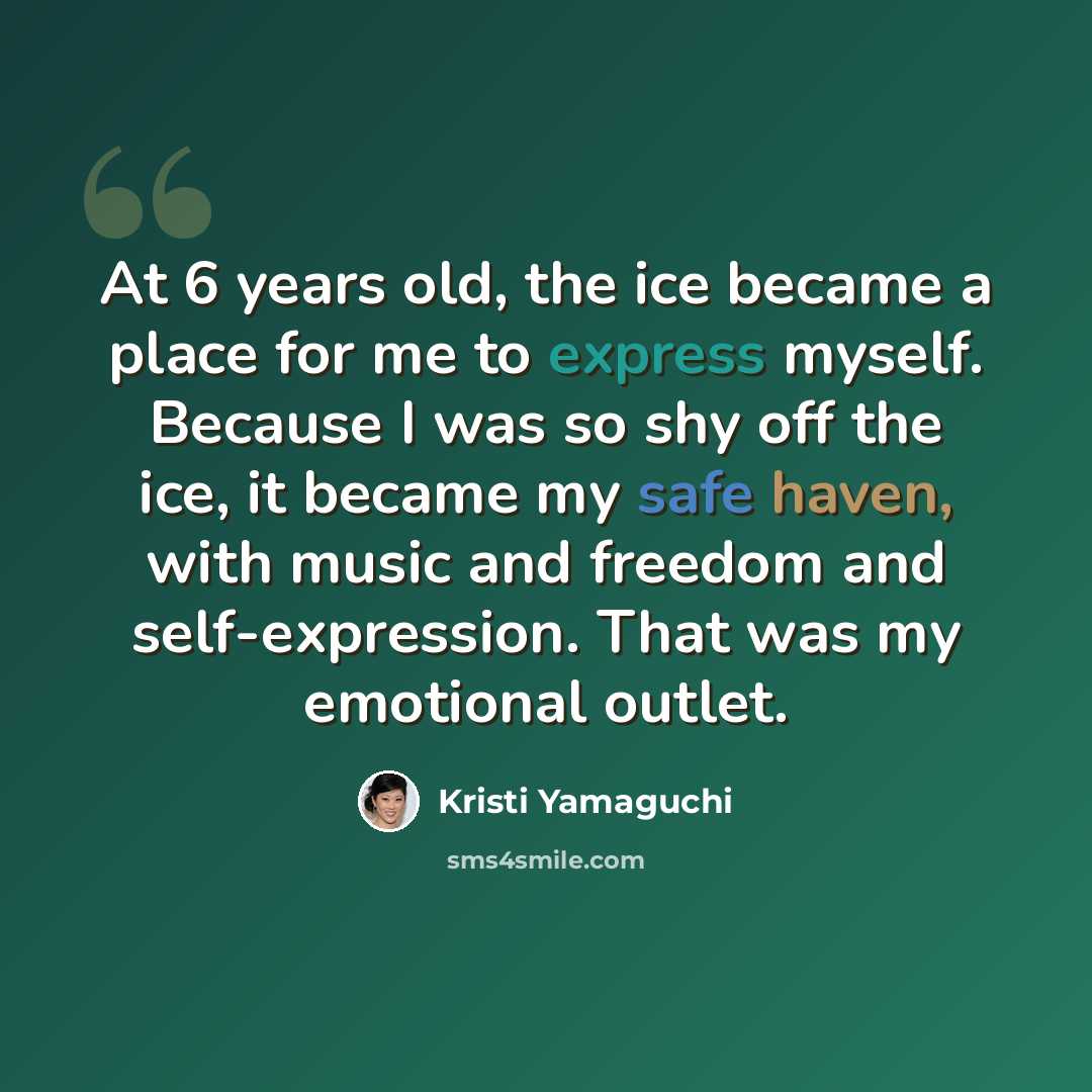 “At 6 years old, the ice became a place for me to express myself. Because I was so shy off the ice, it became my safe haven, with music and freedom and self-expression. That was my emotional outlet.” quote by Kristi Yamaguchi