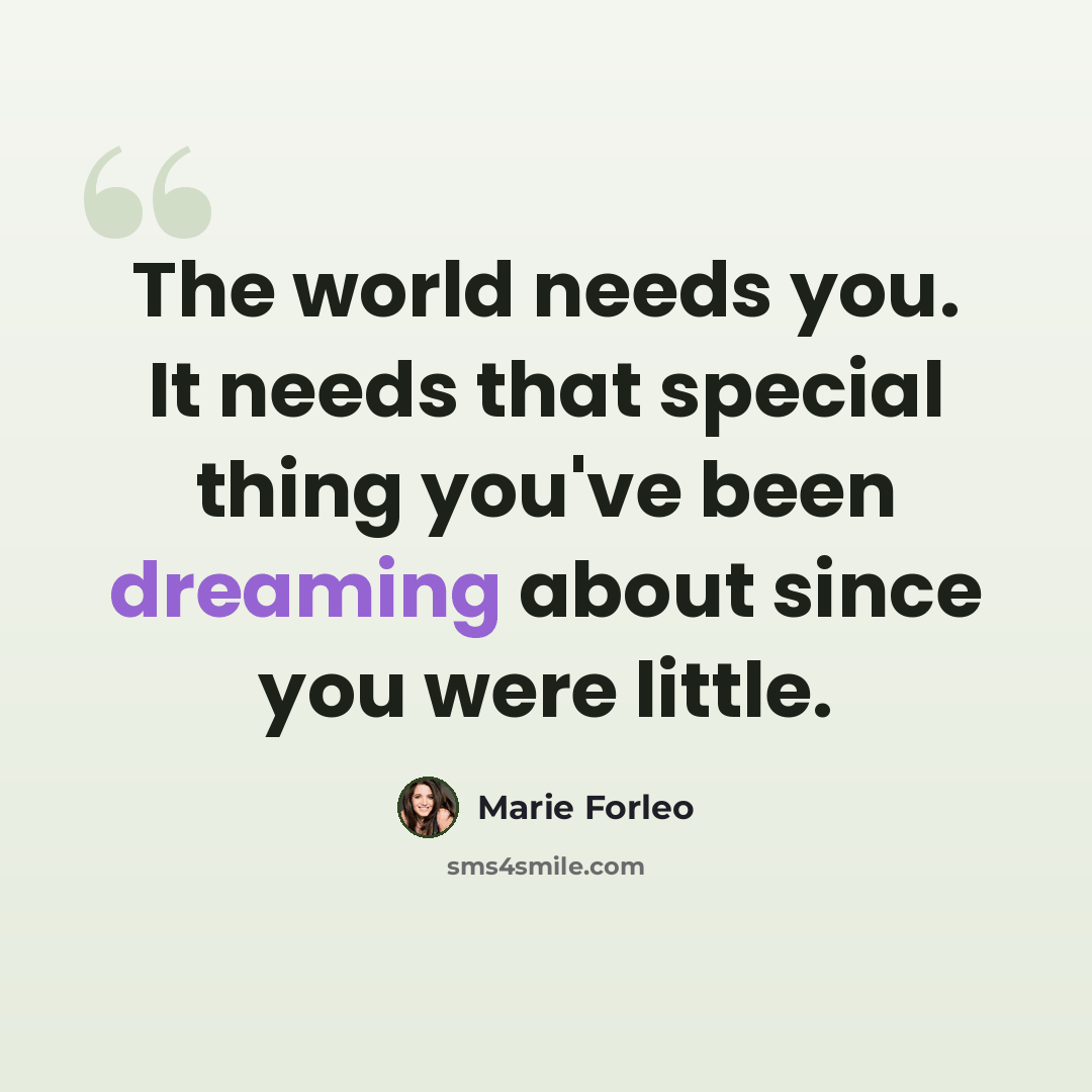 “The world needs you. It needs that special thing you've been dreaming about since you were little.” quote by Marie Forleo