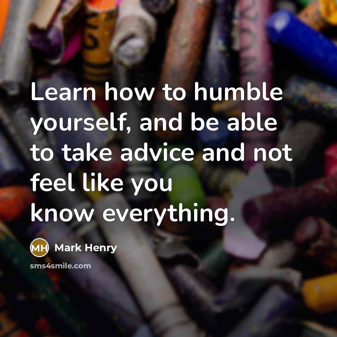 “Learn how to humble yourself, and be able to take advice and not feel like you know everything.” quote by Mark Henry