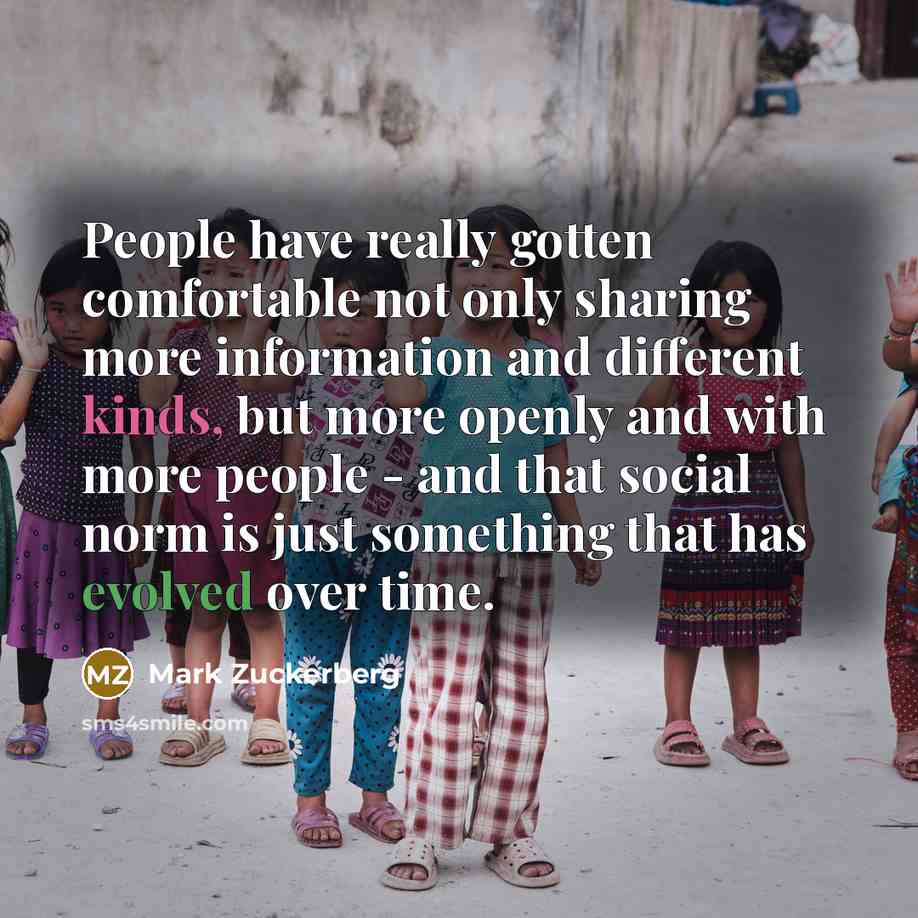 “People have really gotten comfortable not only sharing more information and different kinds, but more openly and with more people - and that social norm is just something that has evolved over time.” quote by Mark Zuckerberg