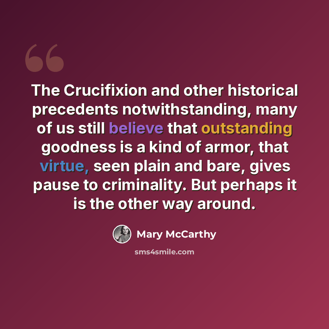 “The Crucifixion and other historical precedents notwithstanding, many of us still believe that outstanding goodness is a kind of armor, that virtue, seen plain and bare, gives pause to criminality. But perhaps it is the other way around.” quote by Mary McCarthy