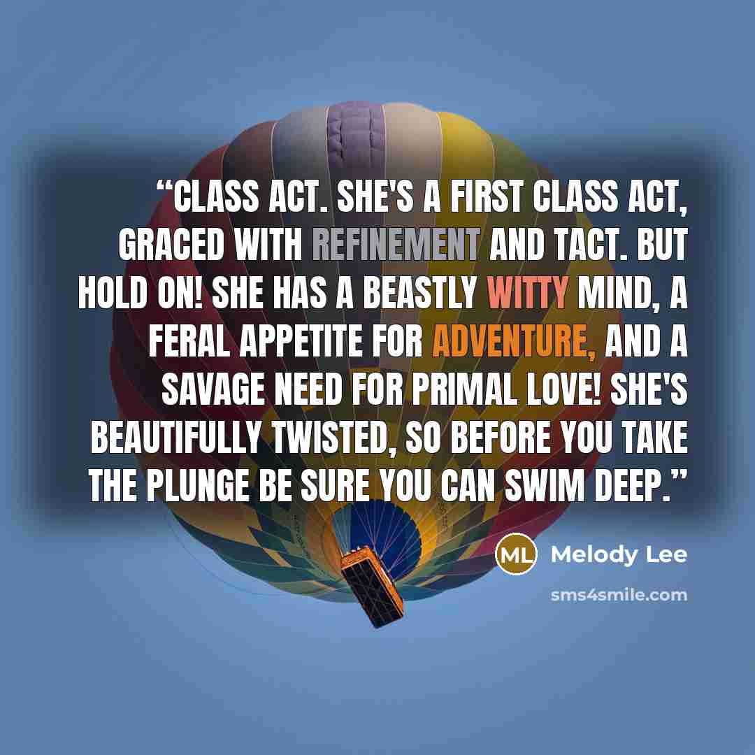 “Class Act. She's a first class act, graced with refinement and tact. But hold on! She has a beastly witty mind, a feral appetite for adventure, and a savage need for primal love! She's beautifully twisted, so before you take the plunge be sure you can swim deep.” quote by Melody Lee