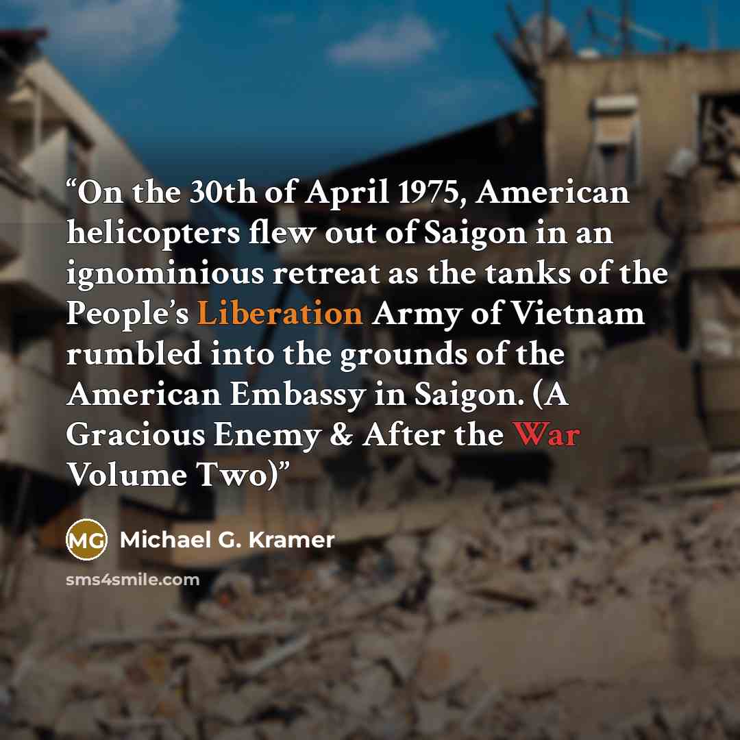 “On the 30th of April 1975, American helicopters flew out of Saigon in an ignominious retreat as the tanks of the People’s Liberation Army of Vietnam rumbled into the grounds of the American Embassy in Saigon. (A Gracious Enemy & After the War Volume Two)” quote by Michael G. Kramer