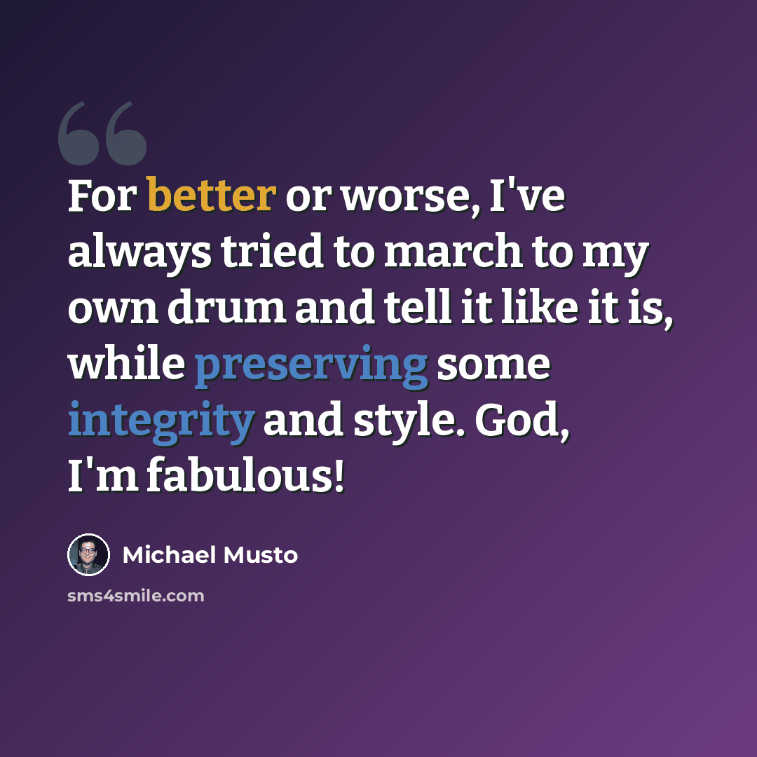 “For better or worse, I've always tried to march to my own drum and tell it like it is, while preserving some integrity and style. God, I'm fabulous!” quote by Michael Musto