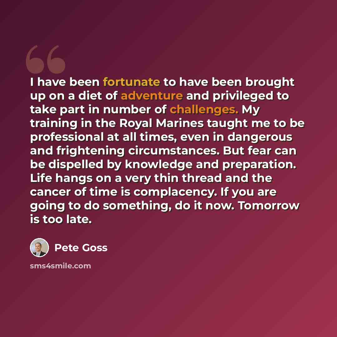 “I have been fortunate to have been brought up on a diet of adventure and privileged to take part in number of challenges. My training in the Royal Marines taught me to be professional at all times, even in dangerous and frightening circumstances. But fear can be dispelled by knowledge and…” quote by Pete Goss