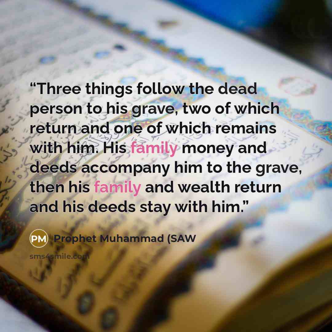 “Three things follow the dead person to his grave, two of which return and one of which remains with him. His family money and deeds accompany him to the grave, then his family and wealth return and his deeds stay with him.” quote by Prophet Muhammad (SAW