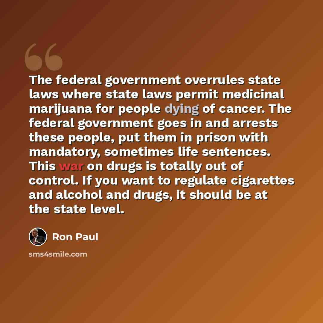 “The federal government overrules state laws where state laws permit medicinal marijuana for people dying of cancer. The federal government goes in and arrests these people, put them in prison with mandatory, sometimes life sentences. This war on drugs is totally out of control. If you want to…” quote by Ron Paul