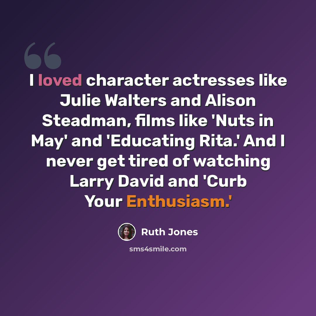 “I loved character actresses like Julie Walters and Alison Steadman, films like 'Nuts in May' and 'Educating Rita.' And I never get tired of watching Larry David and 'Curb Your Enthusiasm.'” quote by Ruth Jones