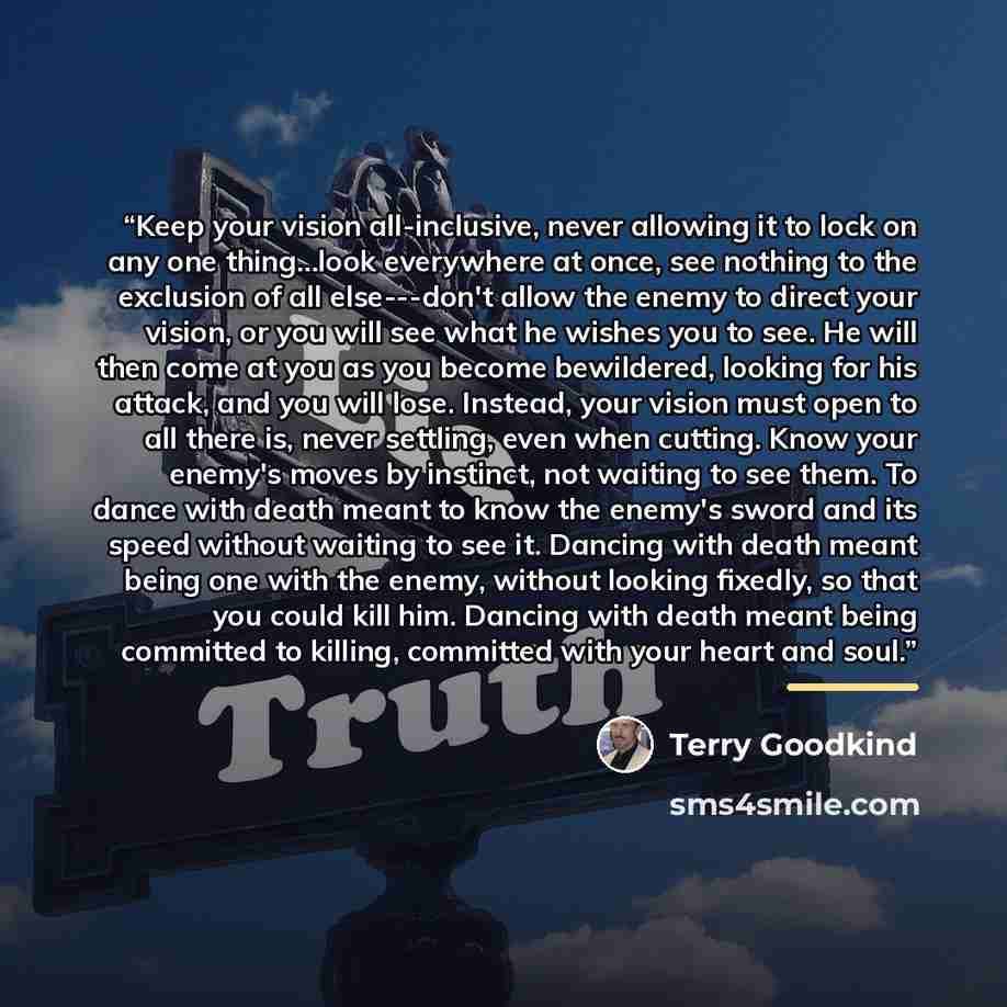 “Keep your vision all-inclusive, never allowing it to lock on any one thing...look everywhere at once, see nothing to the exclusion of all else---don't allow the enemy to direct your vision, or you will see what he wishes you to see. He will then come at you as you become bewildered, looking for…” quote by Terry Goodkind