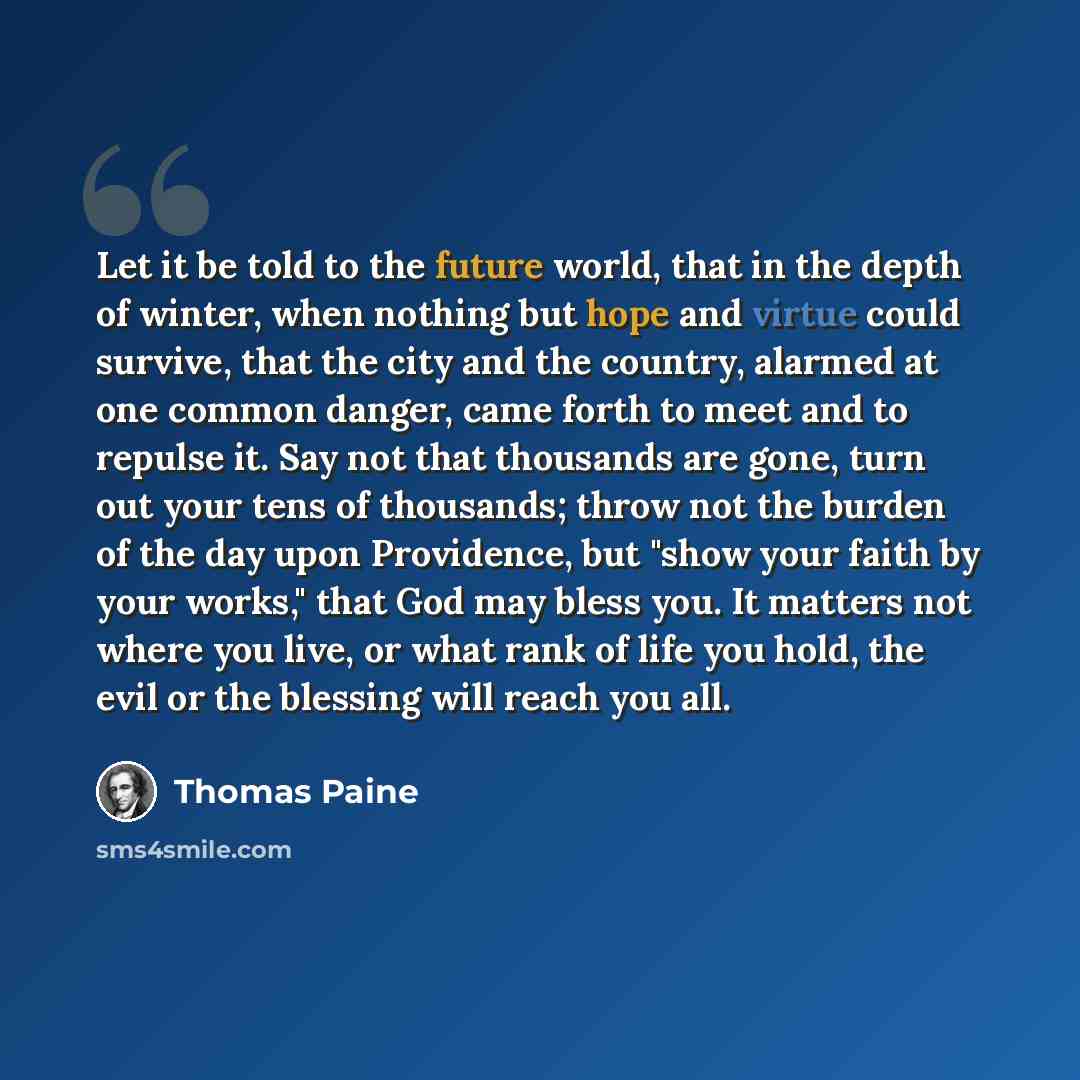 “Let it be told to the future world, that in the depth of winter, when nothing but hope and virtue could survive, that the city and the country, alarmed at one common danger, came forth to meet and to repulse it. Say not that thousands are gone, turn out your tens of thousands; throw not the burden…” quote by Thomas Paine