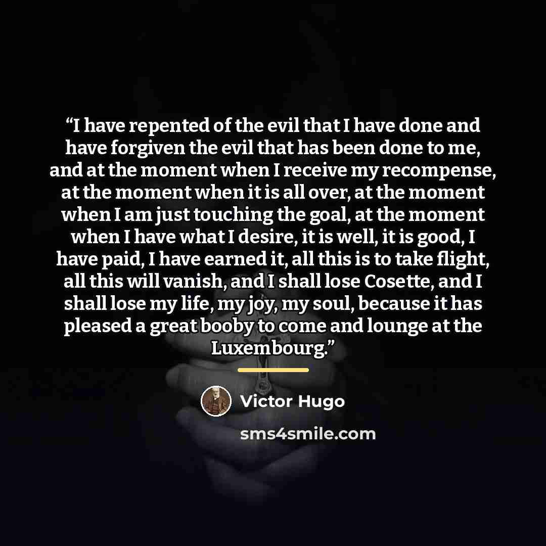 “I have repented of the evil that I have done and have forgiven the evil that has been done to me, and at the moment when I receive my recompense, at the moment when it is all over, at the moment when I am just touching the goal, at the moment when I have what I desire, it is well, it is good, I…” quote by Victor Hugo