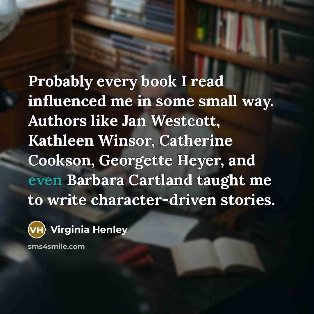 “Probably every book I read influenced me in some small way. Authors like Jan Westcott, Kathleen Winsor, Catherine Cookson, Georgette Heyer, and even Barbara Cartland taught me to write character-driven stories.” quote by Virginia Henley