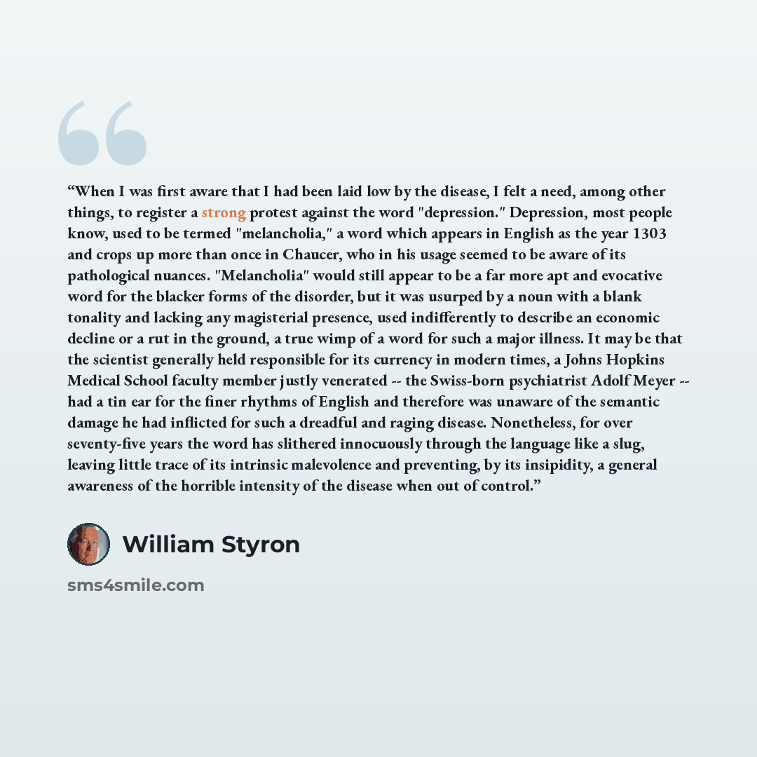 “When I was first aware that I had been laid low by the disease, I felt a need, among other things, to register a strong protest against the word "depression." Depression, most people know, used to be termed "melancholia," a word which appears in English as the year 1303 and crops up more than once…” quote by William Styron