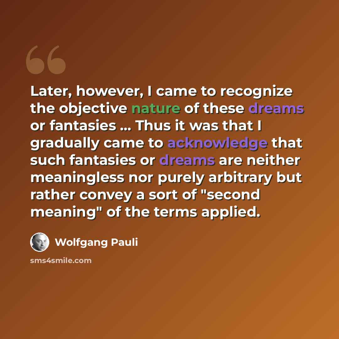 “Later, however, I came to recognize the objective nature of these dreams or fantasies ... Thus it was that I gradually came to acknowledge that such fantasies or dreams are neither meaningless nor purely arbitrary but rather convey a sort of "second meaning" of the terms applied.” quote by Wolfgang Pauli