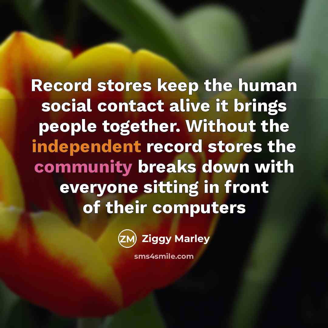 “Record stores keep the human social contact alive it brings people together. Without the independent record stores the community breaks down with everyone sitting in front of their computers” quote by Ziggy Marley