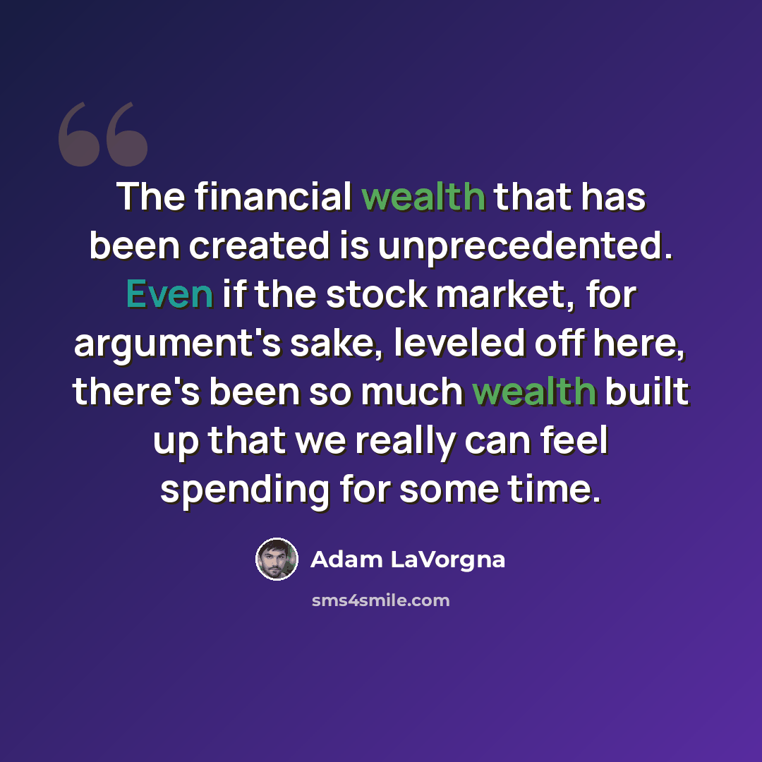 “The financial wealth that has been created is unprecedented. Even if the stock market, for argument's sake, leveled off here, there's been so much wealth built up that we really can feel spending for some time.” quote by Adam LaVorgna