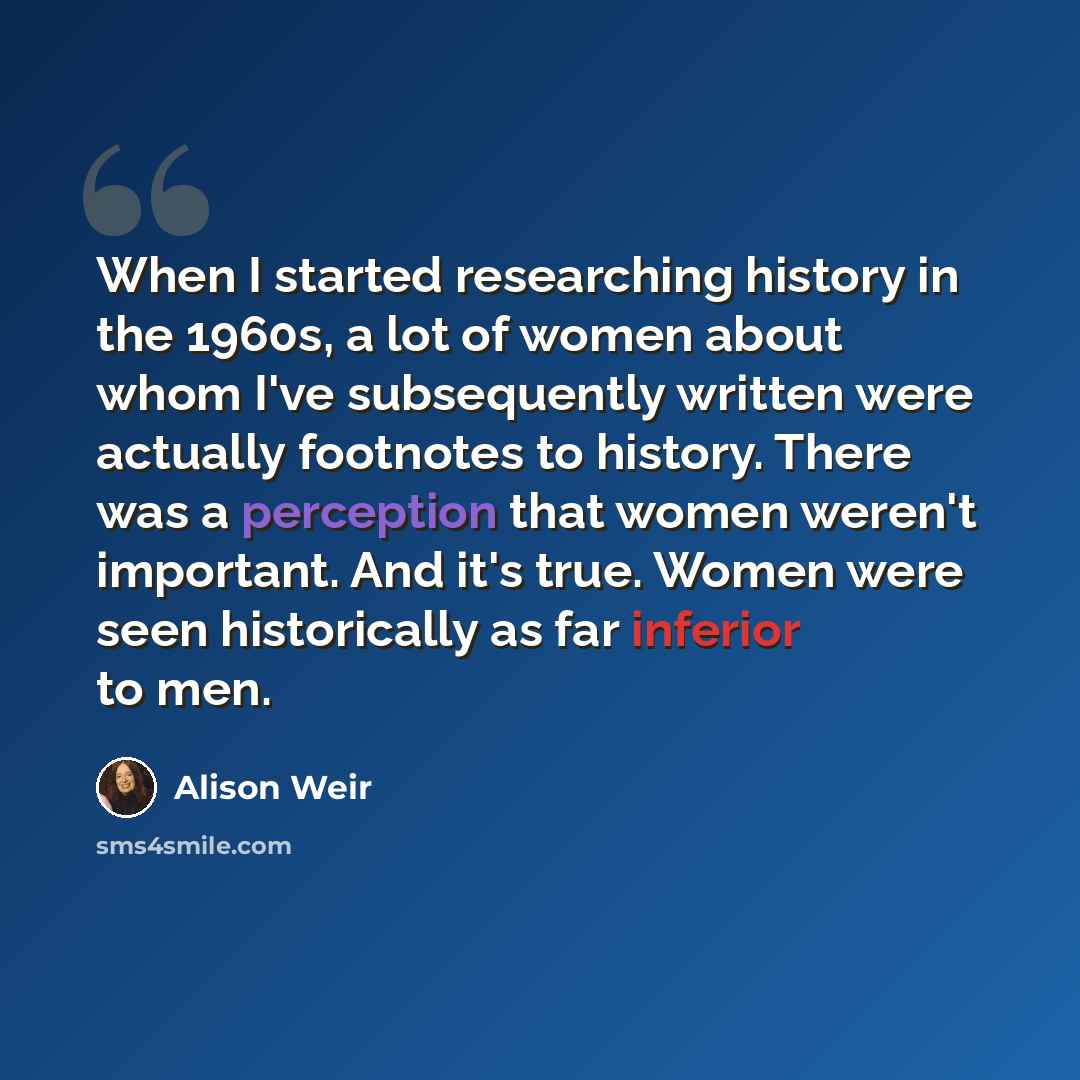 “When I started researching history in the 1960s, a lot of women about whom I've subsequently written were actually footnotes to history. There was a perception that women weren't important. And it's true. Women were seen historically as far inferior to men.” quote by Alison Weir