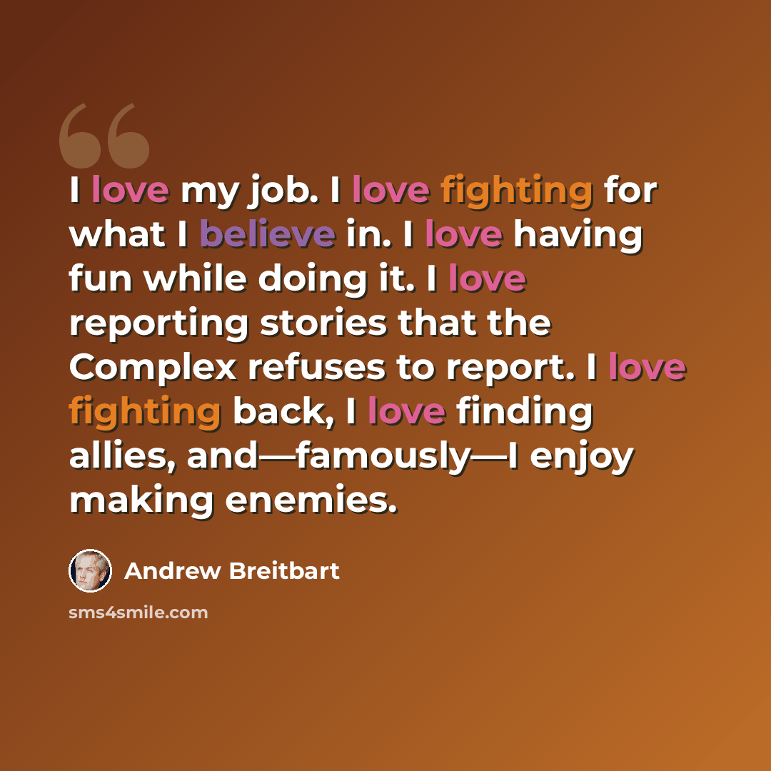 “I love my job. I love fighting for what I believe in. I love having fun while doing it. I love reporting stories that the Complex refuses to report. I love fighting back, I love finding allies, and—famously—I enjoy making enemies.” quote by Andrew Breitbart