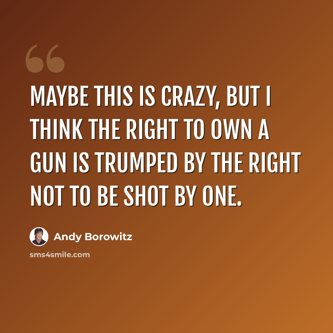 “Maybe this is crazy, but I think the right to own a gun is trumped by the right not to be shot by one.” quote by Andy Borowitz