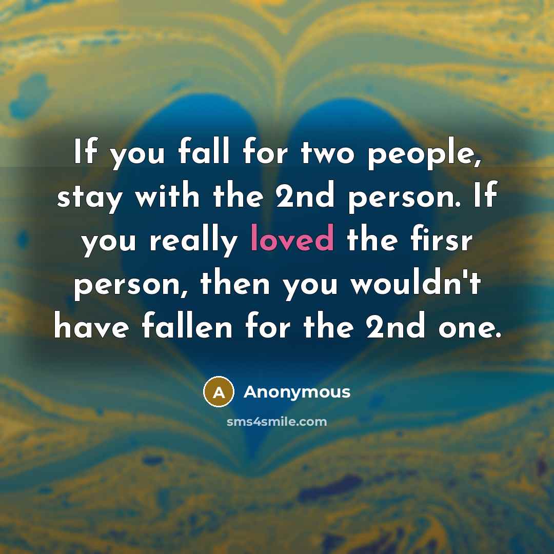 “If you fall for two people, stay with the 2nd person. If you really loved the firsr person, then you wouldn't have fallen for the 2nd one.” quote by Anonymous